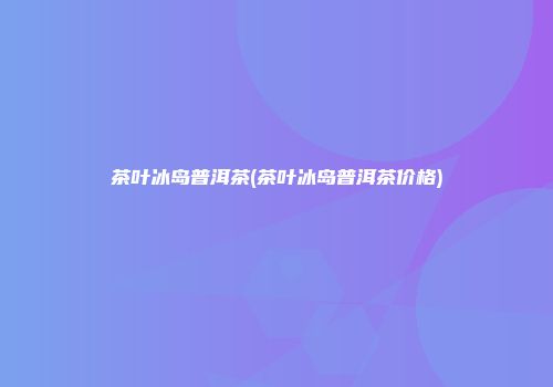 茶叶冰岛普洱茶(茶叶冰岛普洱茶价格)