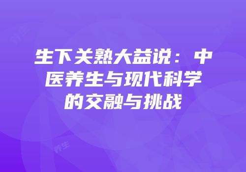 生下关熟大益说：中医养生与现代科学的交融与挑战