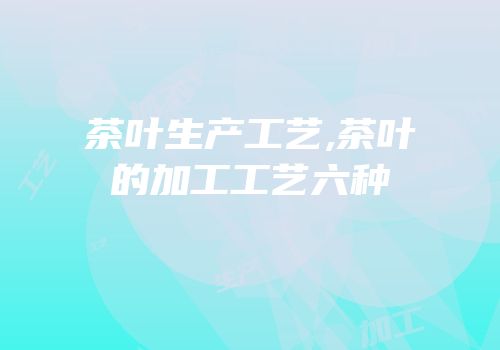 茶叶生产工艺,茶叶的加工工艺六种