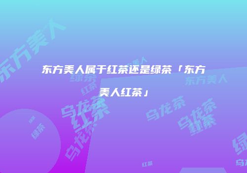 东方美人属于红茶还是绿茶「东方美人红茶」