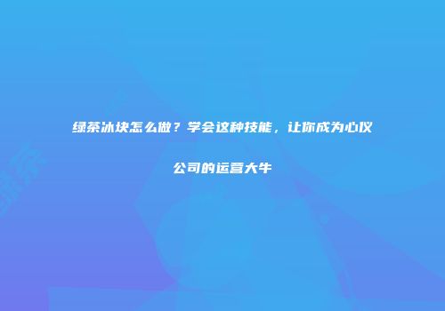 绿茶冰块怎么做？学会这种技能，让你成为心仪公司的运营大牛