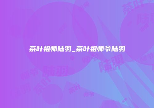茶叶祖师陆羽_茶叶祖师爷陆羽