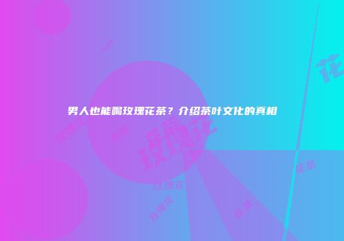男人也能喝玫瑰花茶？介绍茶叶文化的真相