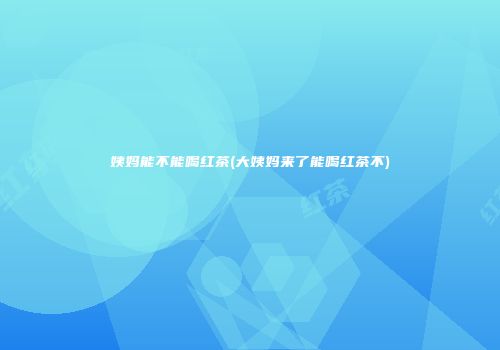 姨妈能不能喝红茶(大姨妈来了能喝红茶不)