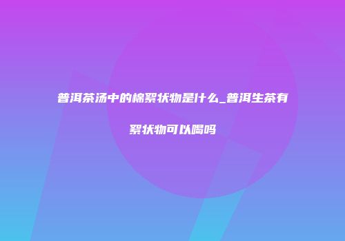 普洱茶汤中的棉絮状物是什么_普洱生茶有絮状物可以喝吗