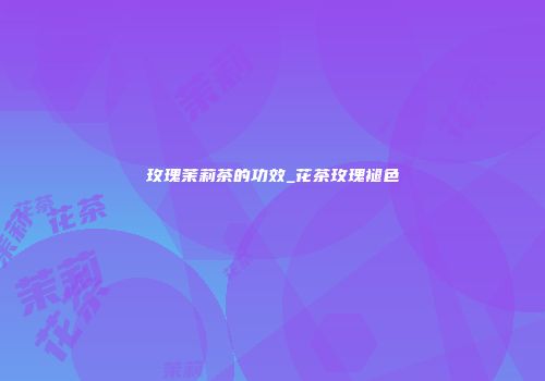 玫瑰茉莉茶的功效_花茶玫瑰褪色