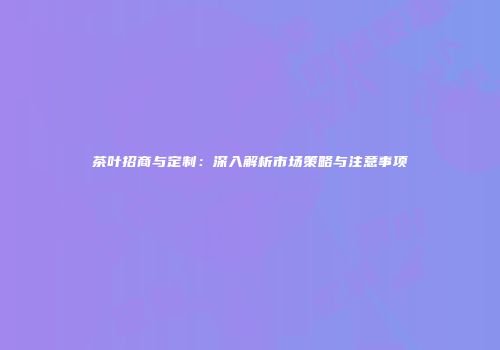 茶叶招商与定制：深入解析市场策略与注意事项
