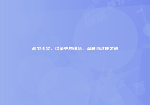 都匀毛尖：绿茶中的珍品，品味与健康之选