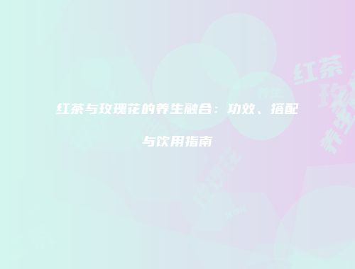 红茶与玫瑰花的养生融合：功效、搭配与饮用指南