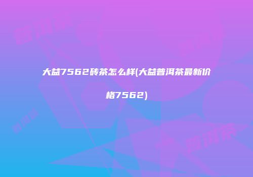 大益7562砖茶怎么样(大益普洱茶最新价格7562)