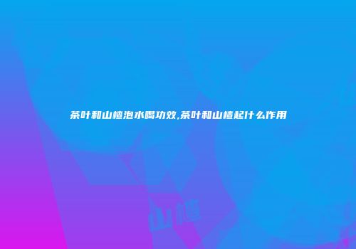 茶叶和山楂泡水喝功效,茶叶和山楂起什么作用