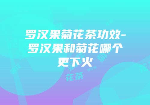罗汉果菊花茶功效-罗汉果和菊花哪个更下火