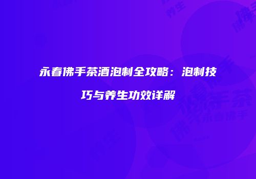永春佛手茶酒泡制全攻略：泡制技巧与养生功效详解
