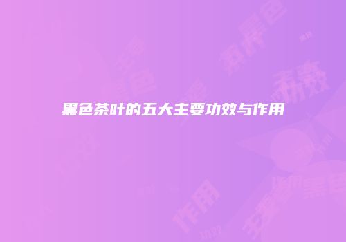 黑色茶叶的五大主要功效与作用