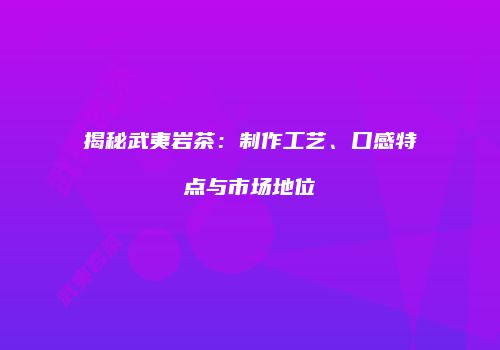 揭秘武夷岩茶：制作工艺、口感特点与市场地位