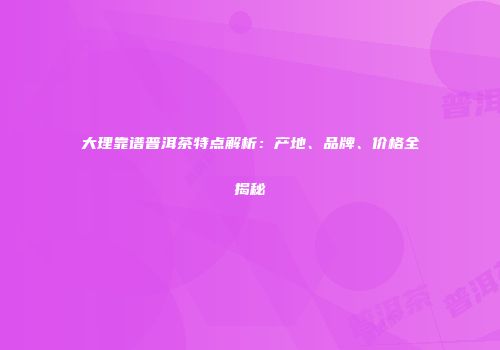 大理靠谱普洱茶特点解析：产地、品牌、价格全揭秘