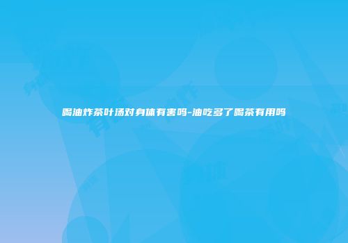 喝油炸茶叶汤对身体有害吗-油吃多了喝茶有用吗