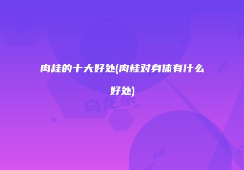 肉桂的十大好处(肉桂对身体有什么好处)