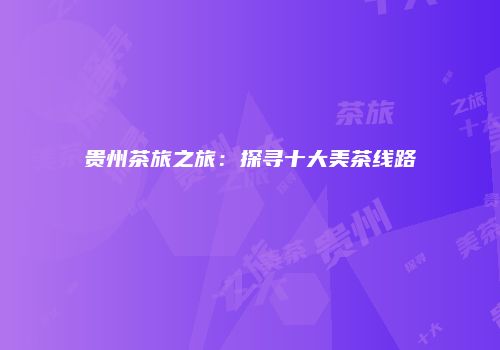贵州茶旅之旅：探寻十大美茶线路