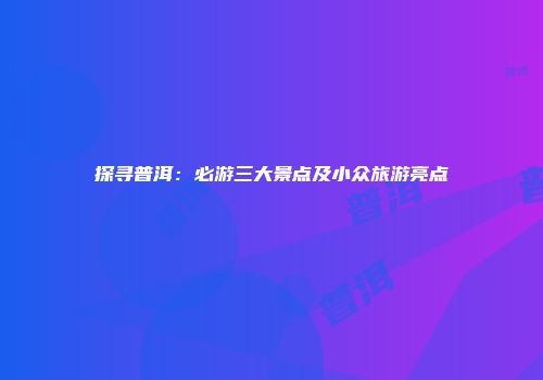 探寻普洱：必游三大景点及小众旅游亮点