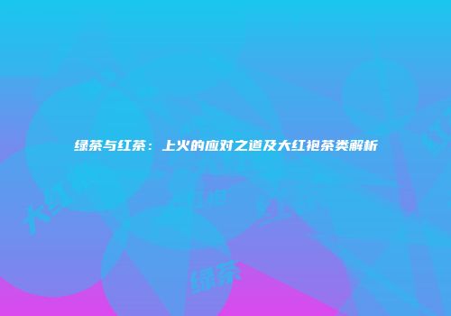 绿茶与红茶：上火的应对之道及大红袍茶类解析