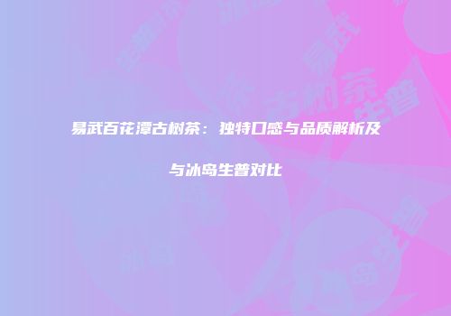 易武百花潭古树茶：独特口感与品质解析及与冰岛生普对比
