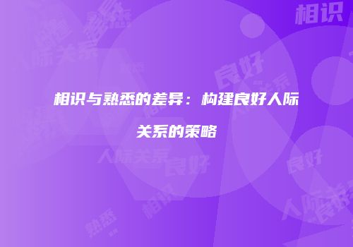 相识与熟悉的差异：构建良好人际关系的策略