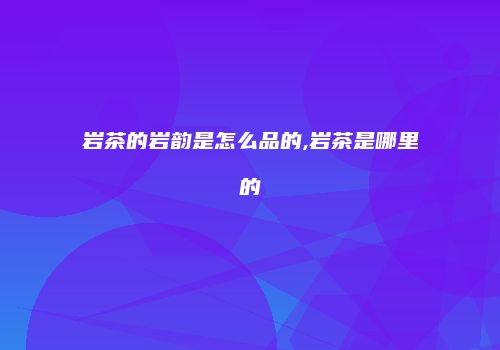 岩茶的岩韵是怎么品的,岩茶是哪里的