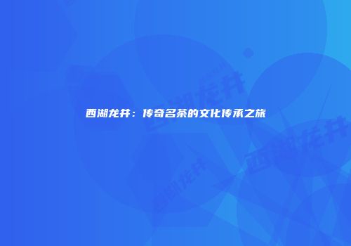 西湖龙井：传奇名茶的文化传承之旅