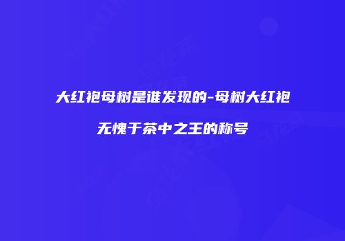 大红袍母树是谁发现的-母树大红袍无愧于茶中之王的称号
