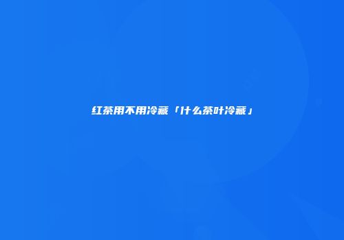 红茶用不用冷藏「什么茶叶冷藏」