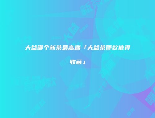 大益哪个新茶最高端「大益茶哪款值得收藏」