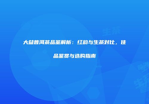 大益普洱茶品鉴解析：红韵与生茶对比，佳品鉴赏与选购指南
