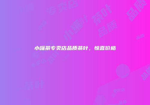 小罐茶专卖店品质茶叶，惊喜价格