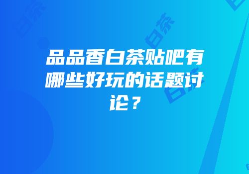 品品香白茶贴吧有哪些好玩的话题讨论？
