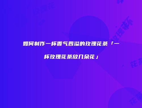 如何制作一杯香气四溢的玫瑰花茶「一杯玫瑰花茶放几朵花」