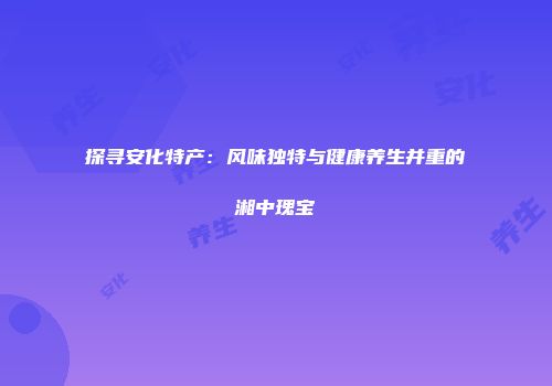 探寻安化特产：风味独特与健康养生并重的湘中瑰宝