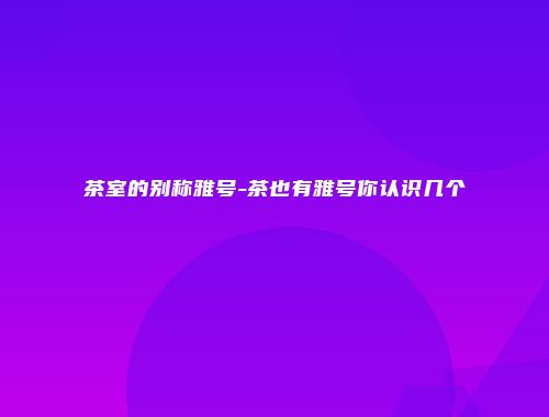 茶室的别称雅号-茶也有雅号你认识几个