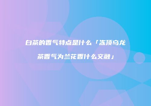白茶的香气特点是什么「冻顶乌龙茶香气为兰花香什么交融」