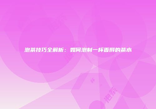 泡茶技巧全解析：如何泡制一杯香醇的茶水