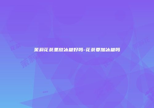 茉莉花茶里放冰糖好吗-花茶要加冰糖吗