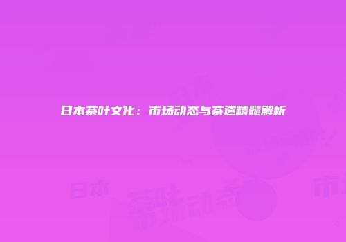 日本茶叶文化：市场动态与茶道精髓解析