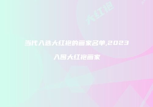 当代入选大红袍的画家名单,2023入围大红袍画家