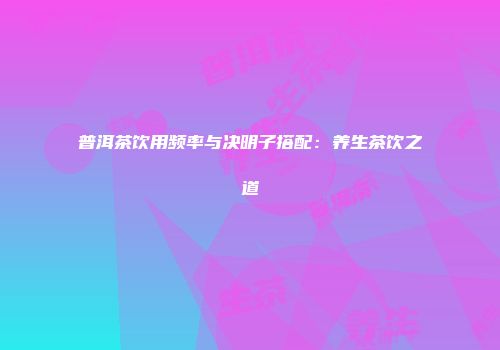 普洱茶饮用频率与决明子搭配：养生茶饮之道