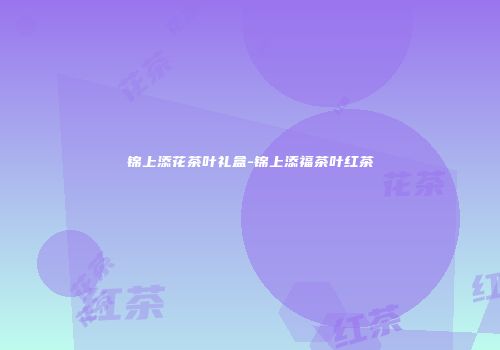 锦上添花茶叶礼盒-锦上添福茶叶红茶