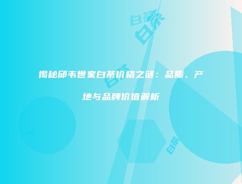 揭秘邱韦世家白茶价格之谜：品质、产地与品牌价值解析