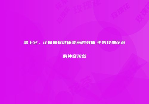 喝上它，让你拥有健康美丽的身体,平阴玫瑰花茶的神奇功效