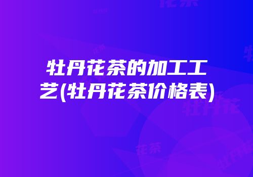 牡丹花茶的加工工艺(牡丹花茶价格表)