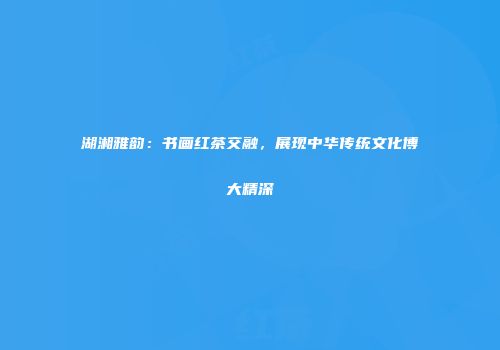 湖湘雅韵：书画红茶交融，展现中华传统文化博大精深