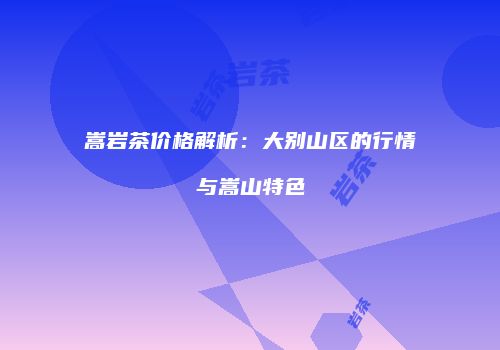 嵩岩茶价格解析：大别山区的行情与嵩山特色